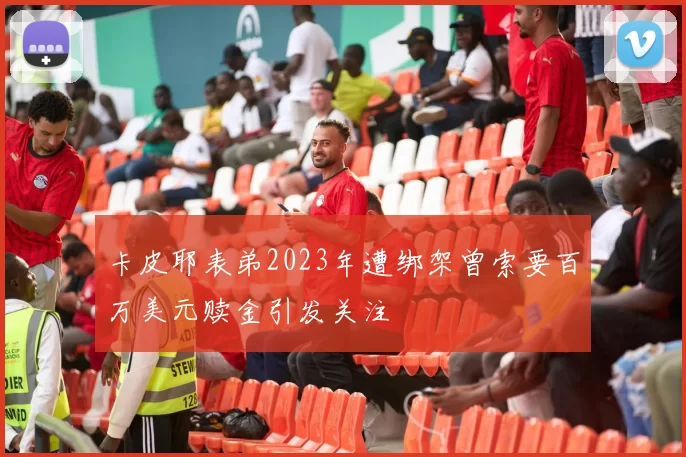 卡皮耶表弟2023年遭绑架曾索要百万美元赎金引发关注