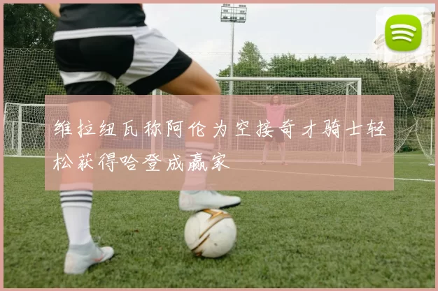 维拉纽瓦称阿伦为空接奇才骑士轻松获得哈登成赢家