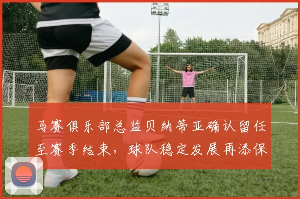 马赛俱乐部总监贝纳蒂亚确认留任至赛季结束，球队稳定发展再添保障