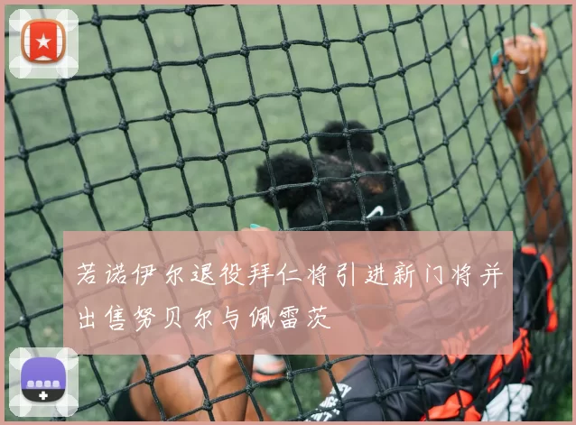 若诺伊尔退役拜仁将引进新门将并出售努贝尔与佩雷茨