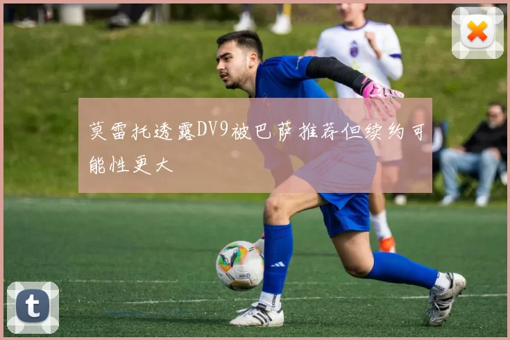莫雷托透露DV9被巴萨推荐但续约可能性更大