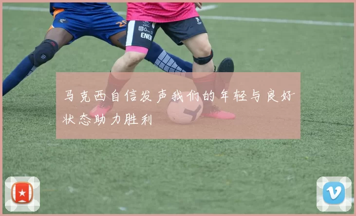 马克西自信发声我们的年轻与良好状态助力胜利