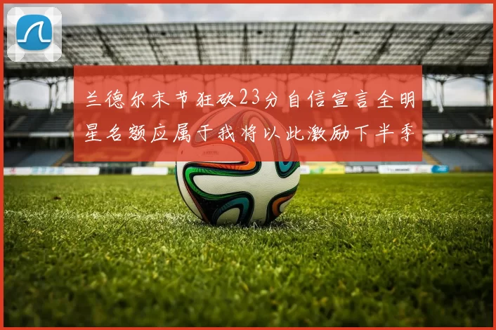 兰德尔末节狂砍23分自信宣言全明星名额应属于我将以此激励下半季表现