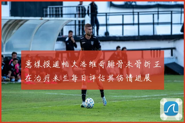 意媒报道帕夫洛维奇腓骨未骨折正在治疗米兰每日评估其伤情进展
