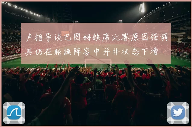 卢指导谈巴图姆缺席比赛原因强调其仍在轮换阵容中并非状态下滑