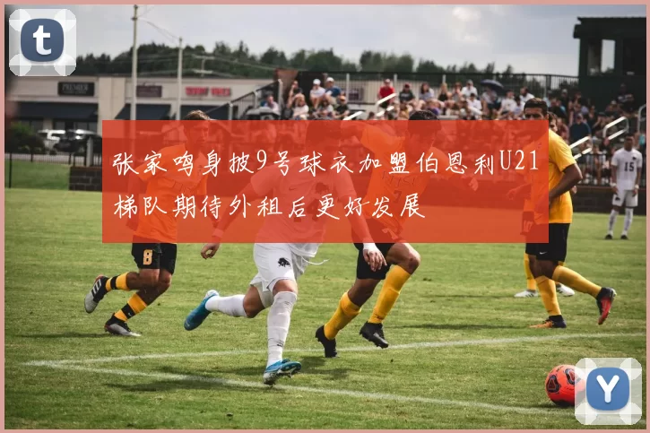 张家鸣身披9号球衣加盟伯恩利U21梯队期待外租后更好发展