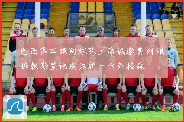 巴西第四级别球队主席诚邀费利佩执教期望他成为新一代弗格森