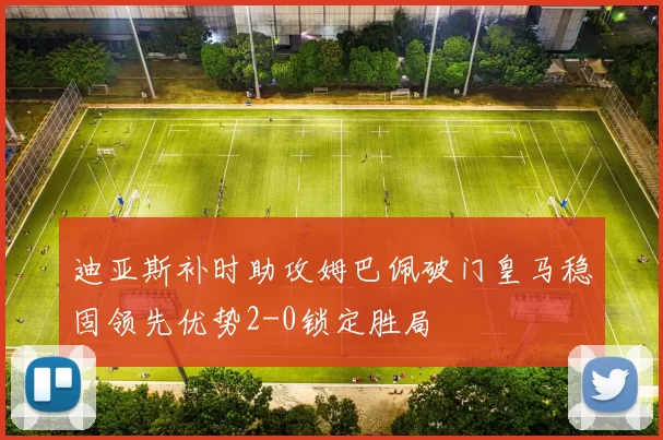 迪亚斯补时助攻姆巴佩破门皇马稳固领先优势2-0锁定胜局