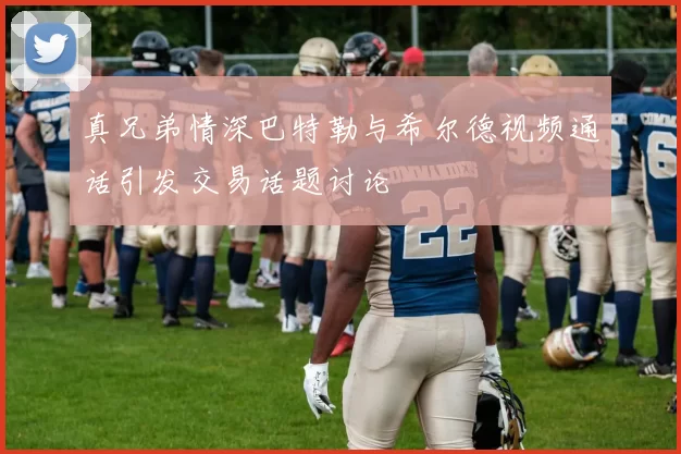 真兄弟情深巴特勒与希尔德视频通话引发交易话题讨论