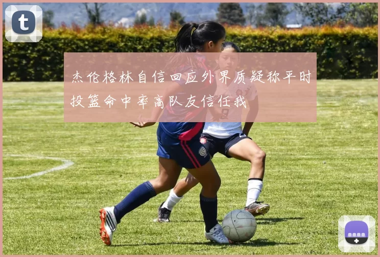 杰伦格林自信回应外界质疑称平时投篮命中率高队友信任我
