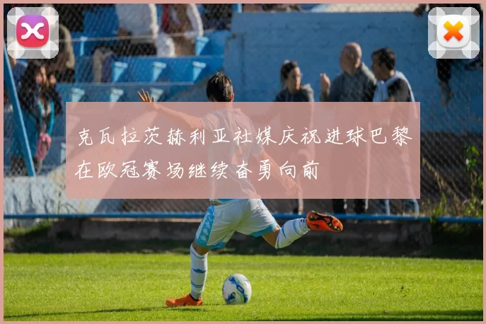 克瓦拉茨赫利亚社媒庆祝进球巴黎在欧冠赛场继续奋勇向前