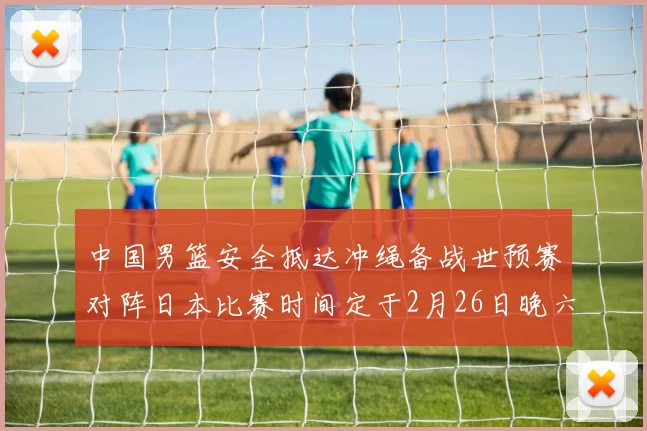 中国男篮安全抵达冲绳备战世预赛对阵日本比赛时间定于2月26日晚六点五分