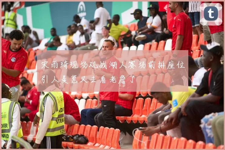 宋雨琦现场观战湖人赛场前排座位引人羡慕又去看老詹了