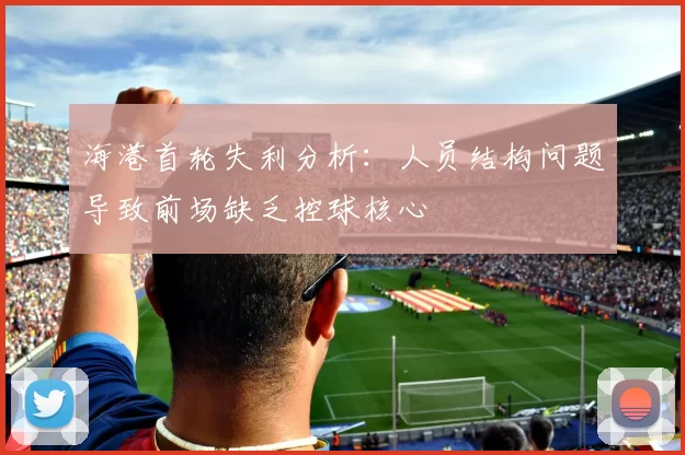 海港首轮失利分析：人员结构问题导致前场缺乏控球核心