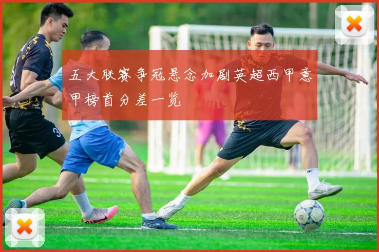 五大联赛争冠悬念加剧英超西甲意甲榜首分差一览