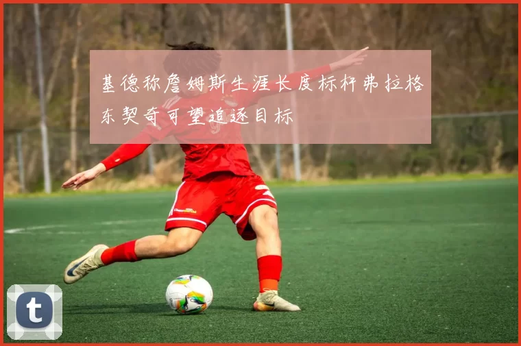 基德称詹姆斯生涯长度标杆弗拉格东契奇可望追逐目标