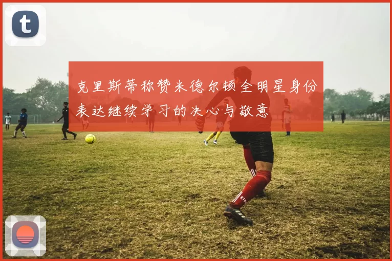 克里斯蒂称赞米德尔顿全明星身份表达继续学习的决心与敬意