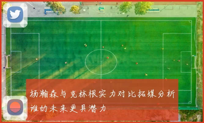 杨瀚森与克林根实力对比拓媒分析谁的未来更具潜力