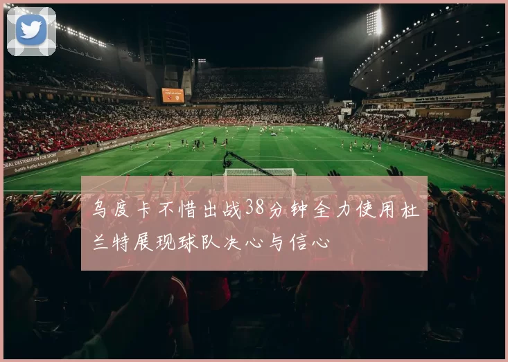 乌度卡不惜出战38分钟全力使用杜兰特展现球队决心与信心