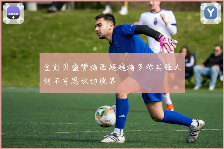 金彭贝盛赞梅西超越梅罗称其强大到不可思议的境界