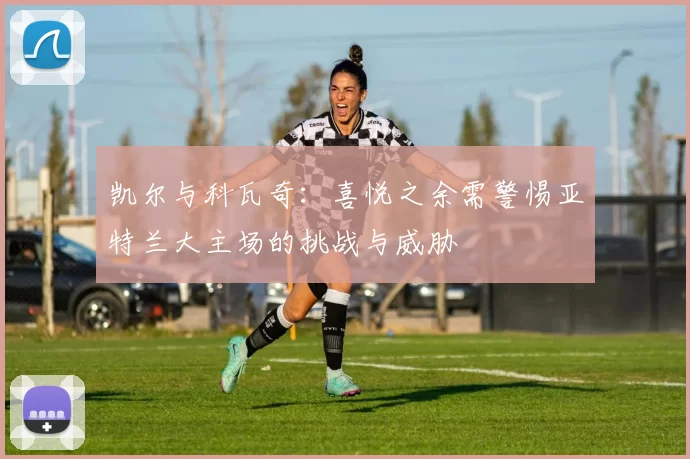 凯尔与科瓦奇：喜悦之余需警惕亚特兰大主场的挑战与威胁