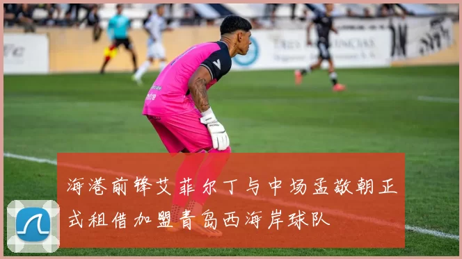 海港前锋艾菲尔丁与中场孟敬朝正式租借加盟青岛西海岸球队