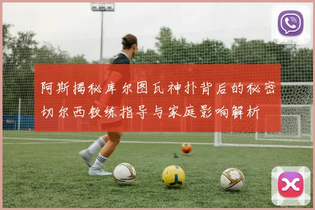 阿斯揭秘库尔图瓦神扑背后的秘密切尔西教练指导与家庭影响解析