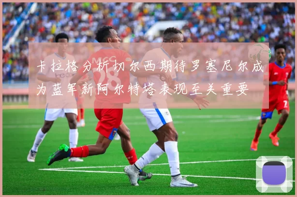 卡拉格分析切尔西期待罗塞尼尔成为蓝军新阿尔特塔表现至关重要