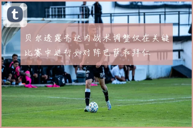 贝尔透露齐达内战术调整仅在关键比赛中进行如对阵巴萨和拜仁
