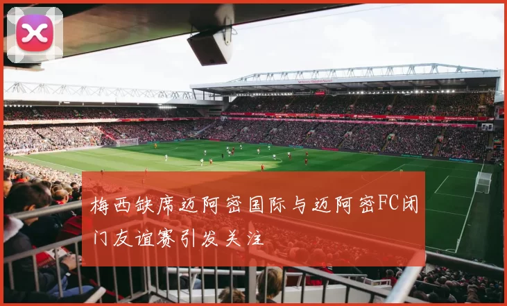 梅西缺席迈阿密国际与迈阿密FC闭门友谊赛引发关注