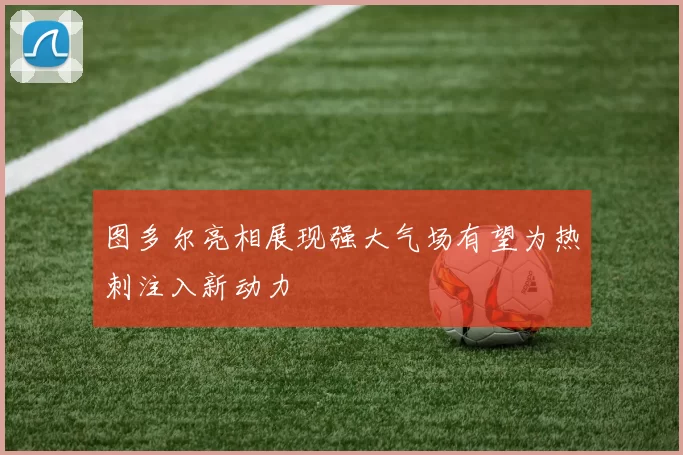 图多尔亮相展现强大气场有望为热刺注入新动力