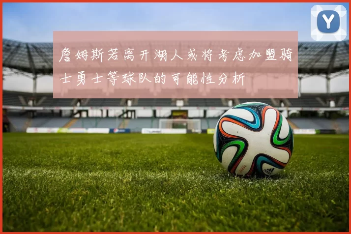 詹姆斯若离开湖人或将考虑加盟骑士勇士等球队的可能性分析