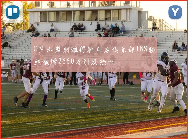 C罗加盟利雅得胜利后俱乐部INS粉丝激增2660万引发热议